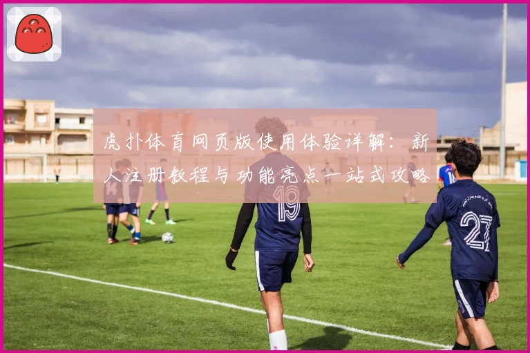 虎扑体育网页版使用体验详解：新人注册教程与功能亮点一站式攻略