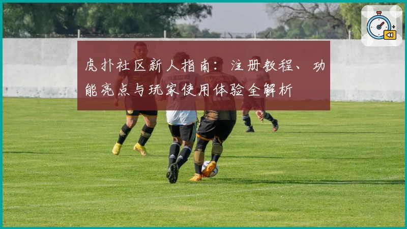 虎扑社区新人指南：注册教程、功能亮点与玩家使用体验全解析