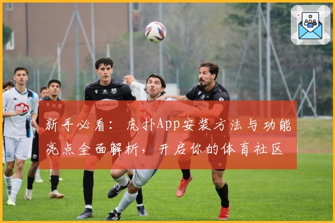 新手必看：虎扑App安装方法与功能亮点全面解析，开启你的体育社区之旅