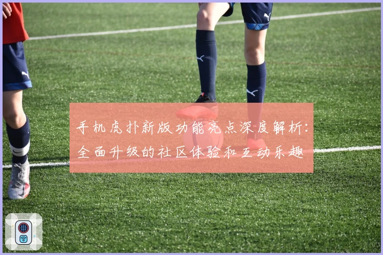 手机虎扑新版功能亮点深度解析：全面升级的社区体验和互动乐趣