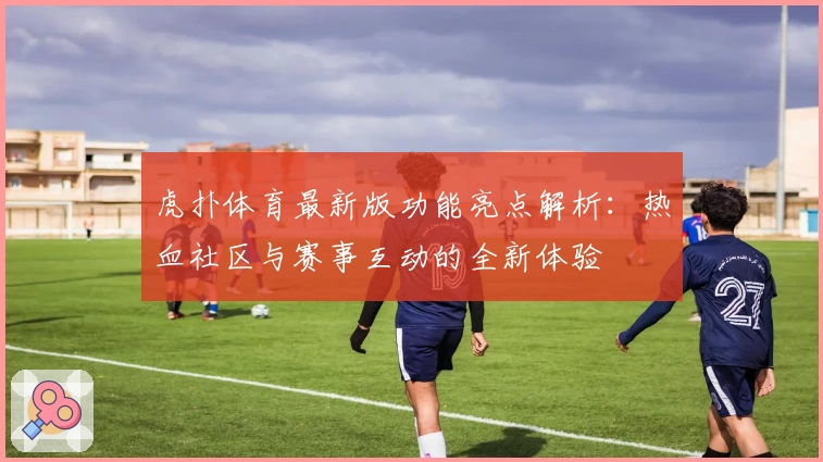 虎扑体育最新版功能亮点解析：热血社区与赛事互动的全新体验