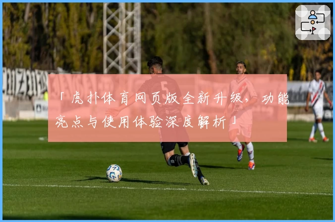 「虎扑体育网页版全新升级，功能亮点与使用体验深度解析」