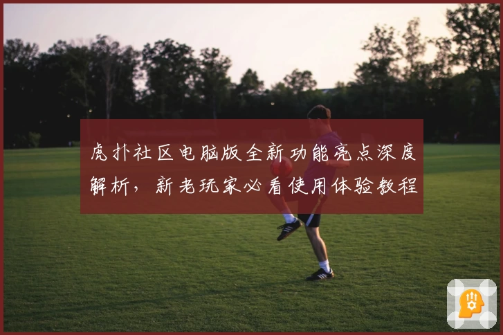 虎扑社区电脑版全新功能亮点深度解析,新老玩家必看使用体验教程