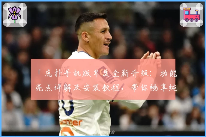 「虎扑手机版年度全新升级：功能亮点详解及安装教程，带你畅享纯粹体育社区体验」