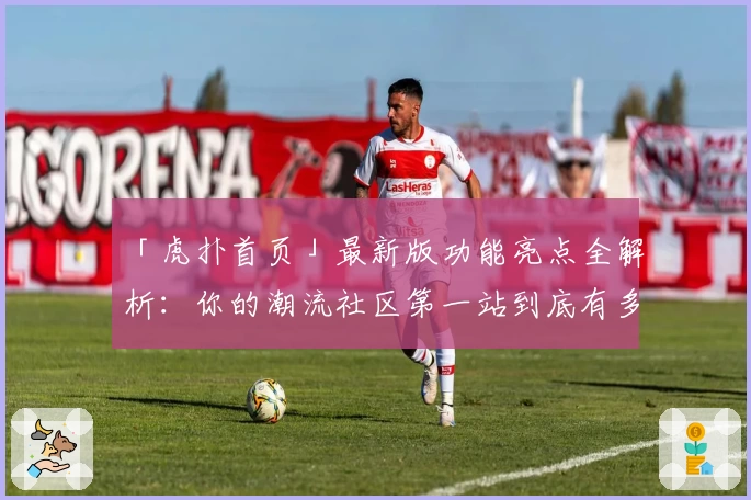 「虎扑首页」最新版功能亮点全解析：你的潮流社区第一站到底有多好用？