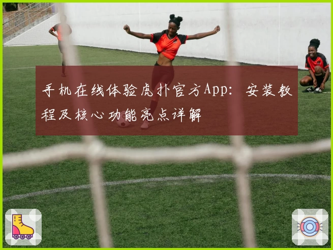 手机在线体验虎扑官方App：安装教程及核心功能亮点详解