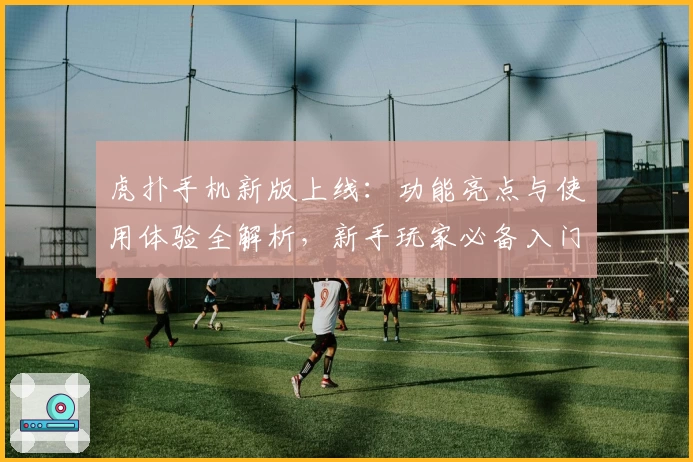 虎扑手机新版上线：功能亮点与使用体验全解析，新手玩家必备入门指南
