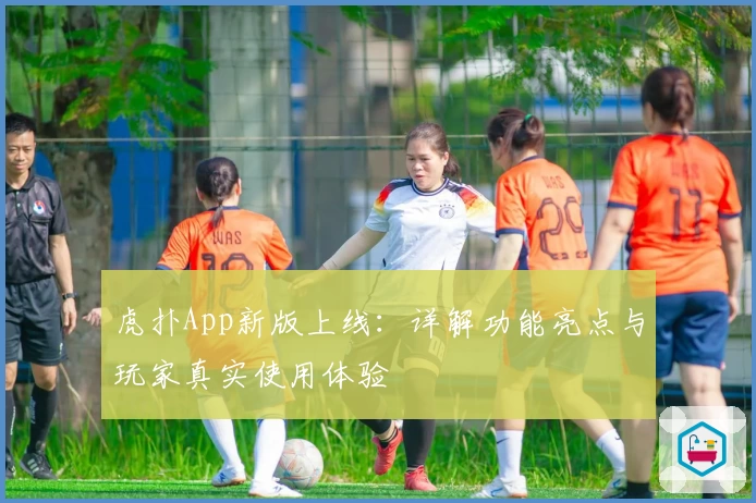 虎扑App新版上线：详解功能亮点与玩家真实使用体验