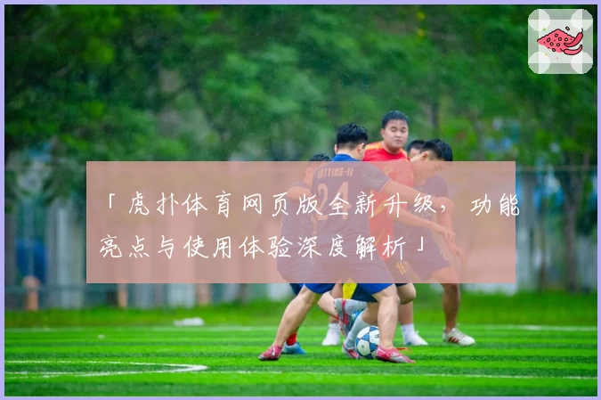 「虎扑体育网页版全新升级，功能亮点与使用体验深度解析」