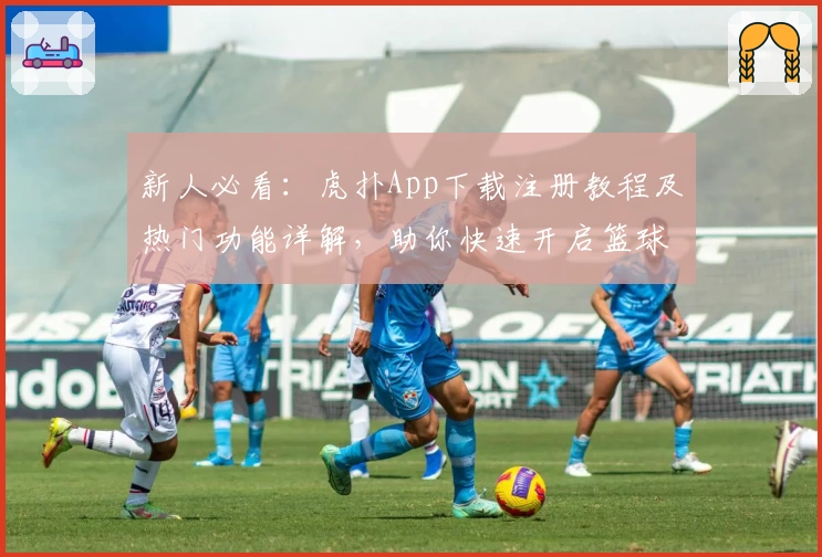 新人必看：虎扑App下载注册教程及热门功能详解，助你快速开启篮球与体育社区新体验
