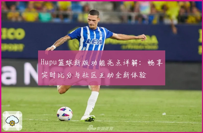 Hupu篮球新版功能亮点详解:畅享实时比分与社区互动全新体验