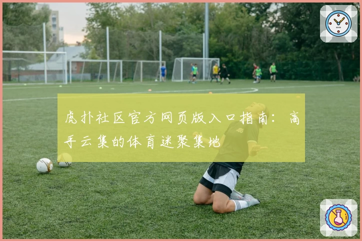 虎扑社区官方网页版入口指南：高手云集的体育迷聚集地