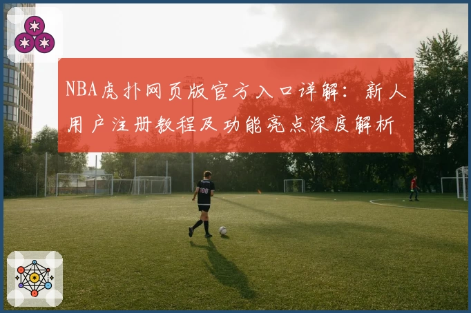 NBA虎扑网页版官方入口详解：新人用户注册教程及功能亮点深度解析