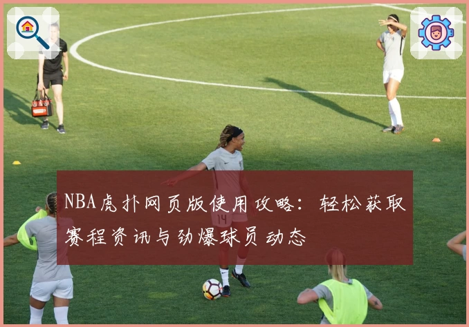 NBA虎扑网页版使用攻略：轻松获取赛程资讯与劲爆球员动态
