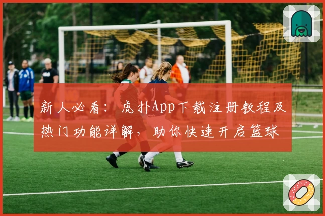 新人必看：虎扑App下载注册教程及热门功能详解，助你快速开启篮球与体育社区新体验