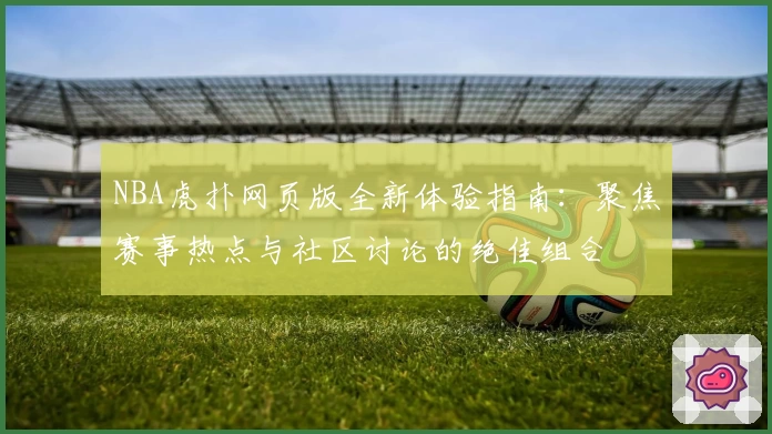 NBA虎扑网页版全新体验指南：聚焦赛事热点与社区讨论的绝佳组合