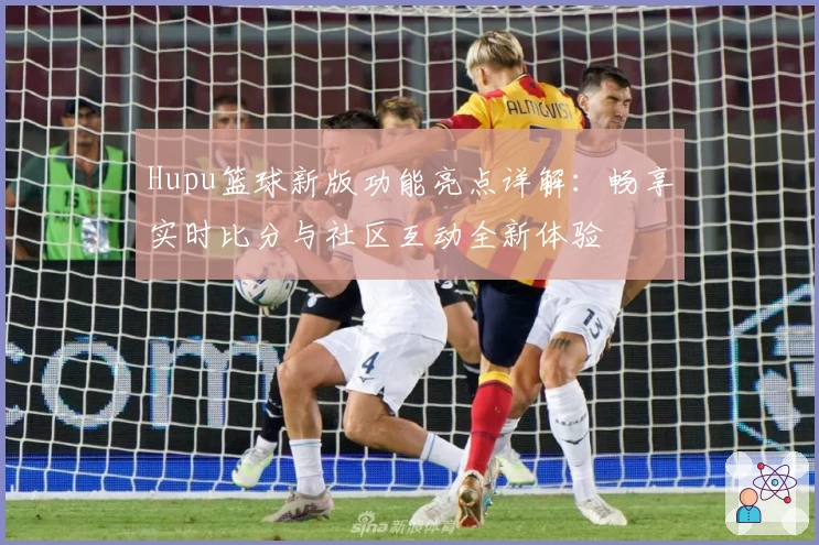 Hupu篮球新版功能亮点详解:畅享实时比分与社区互动全新体验