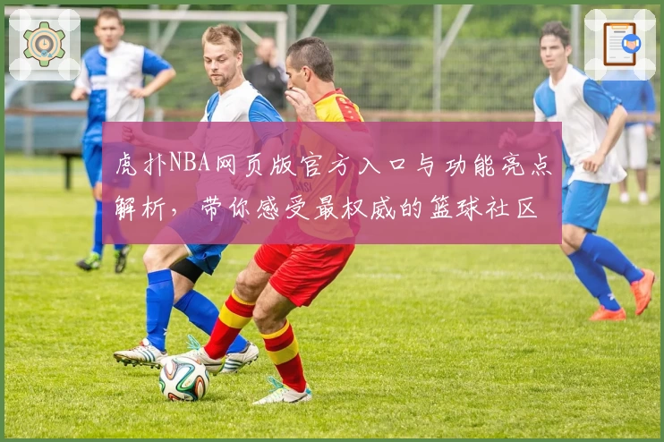 虎扑NBA网页版官方入口与功能亮点解析，带你感受最权威的篮球社区体验