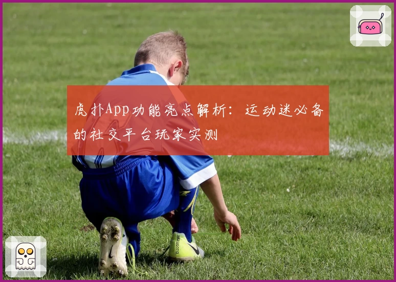 虎扑App功能亮点解析：运动迷必备的社交平台玩家实测