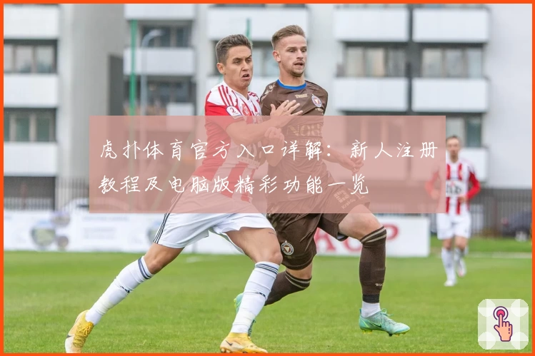 虎扑体育官方入口详解：新人注册教程及电脑版精彩功能一览