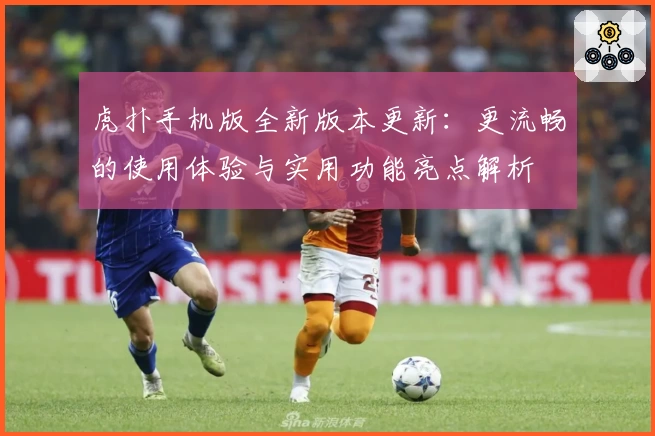 虎扑手机版全新版本更新:更流畅的使用体验与实用功能亮点解析